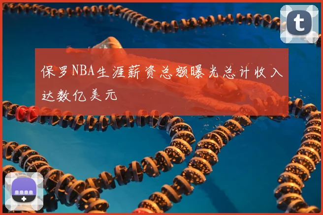 保罗NBA生涯薪资总额曝光总计收入达数亿美元