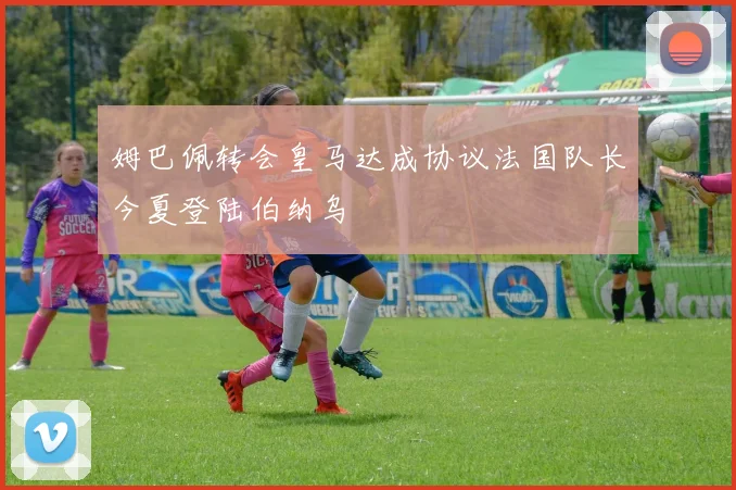 姆巴佩转会皇马达成协议法国队长今夏登陆伯纳乌