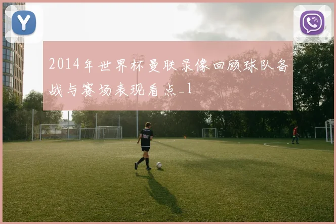 2014年世界杯曼联录像回顾球队备战与赛场表现看点_1