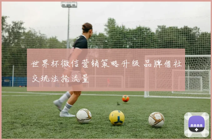 世界杯微信营销策略升级 品牌借社交玩法抢流量