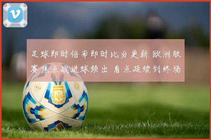 足球即时倍率即时比分更新 欧洲联赛焦点战进球频出 看点延续到终场