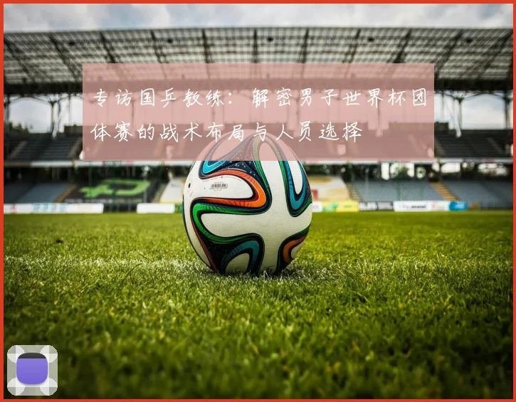 专访国乒教练：解密男子世界杯团体赛的战术布局与人员选择