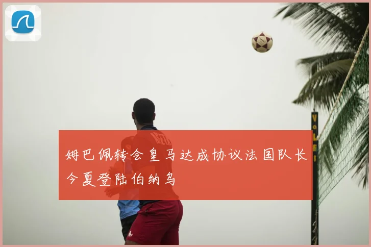 姆巴佩转会皇马达成协议法国队长今夏登陆伯纳乌