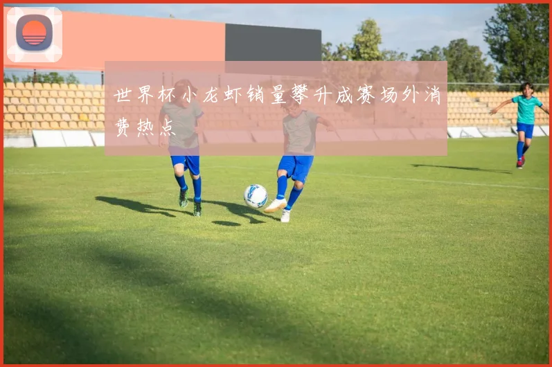 世界杯小龙虾销量攀升成赛场外消费热点