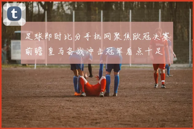 足球即时比分手机网聚焦欧冠决赛前瞻 皇马备战冲击冠军看点十足