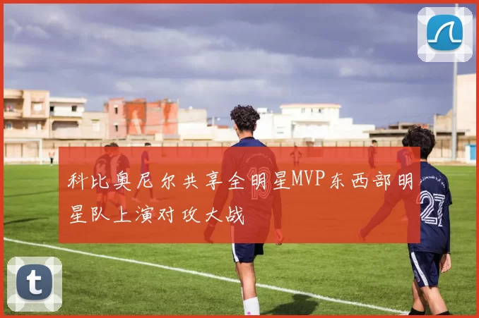 科比奥尼尔共享全明星MVP东西部明星队上演对攻大战