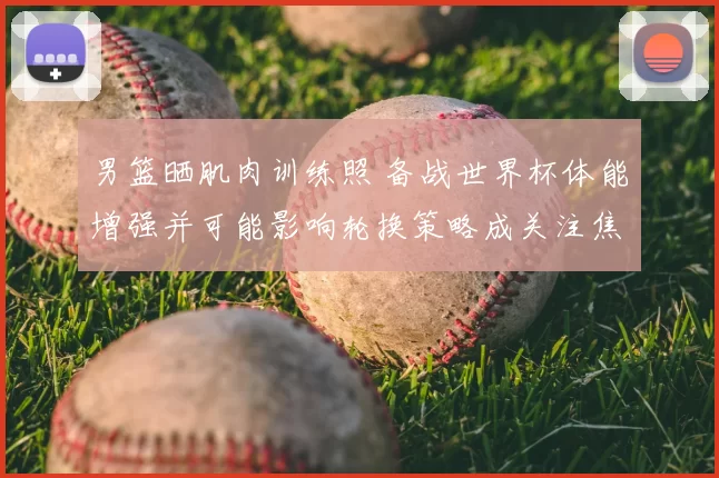 男篮晒肌肉训练照 备战世界杯体能增强并可能影响轮换策略成关注焦点