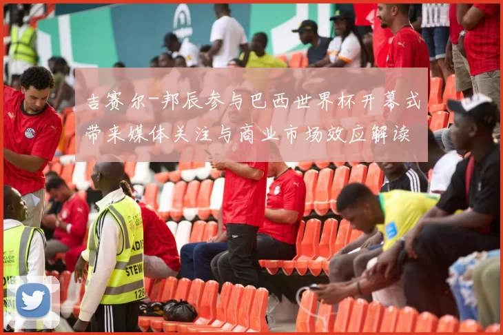 吉赛尔-邦辰参与巴西世界杯开幕式带来媒体关注与商业市场效应解读