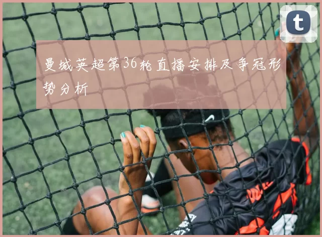 曼城英超第36轮直播安排及争冠形势分析