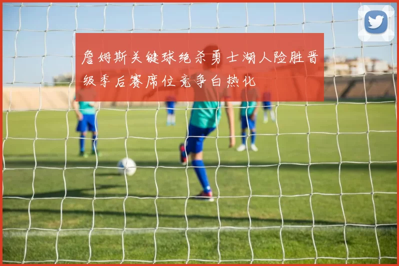 詹姆斯关键球绝杀勇士湖人险胜晋级季后赛席位竞争白热化