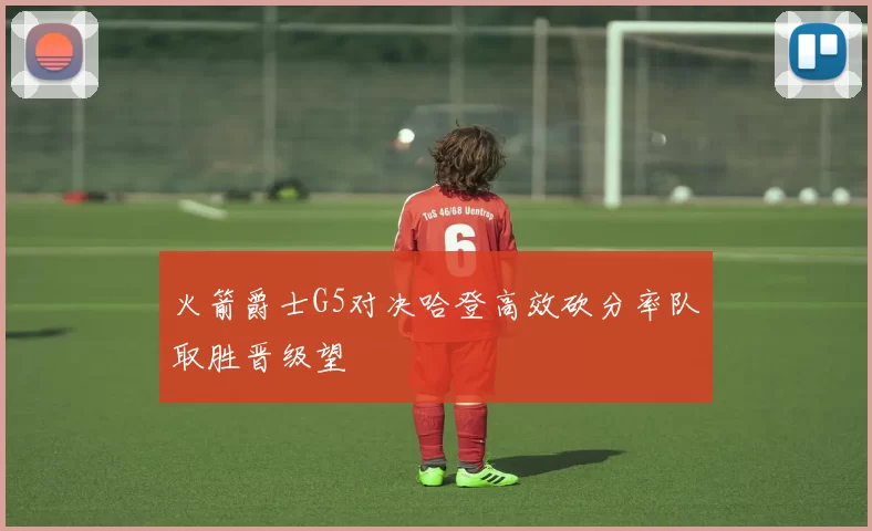 火箭爵士G5对决哈登高效砍分率队取胜晋级望