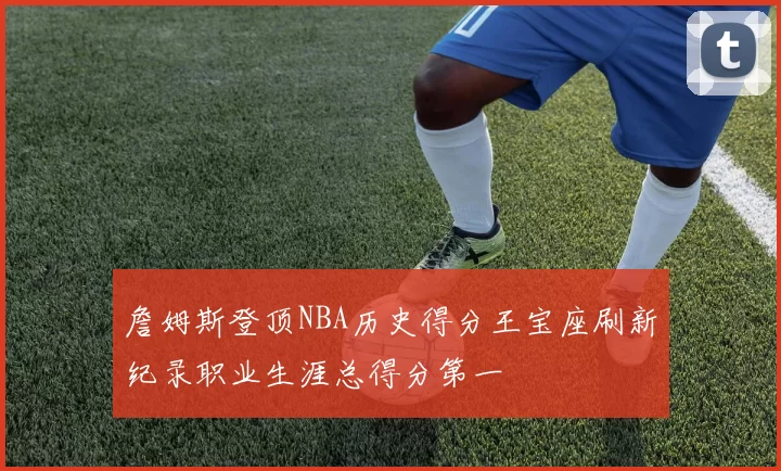詹姆斯登顶NBA历史得分王宝座刷新纪录职业生涯总得分第一