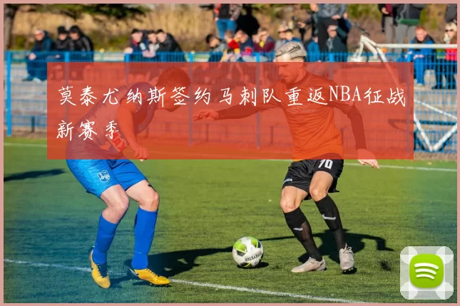 莫泰尤纳斯签约马刺队重返NBA征战新赛季