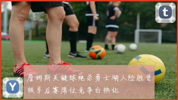 詹姆斯关键球绝杀勇士湖人险胜晋级季后赛席位竞争白热化