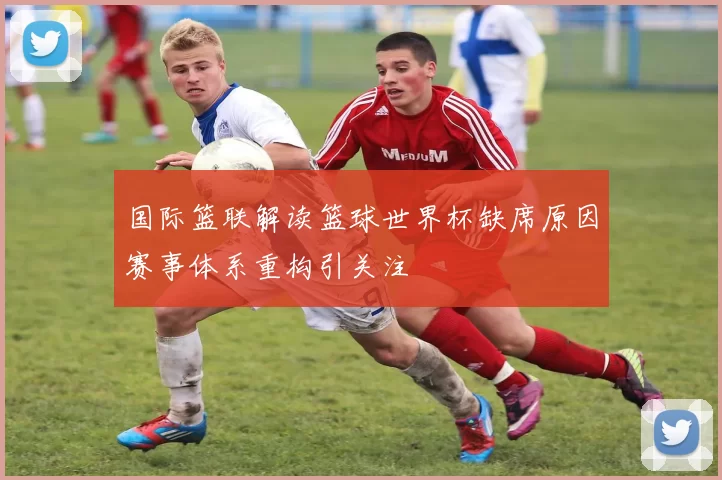 国际篮联解读篮球世界杯缺席原因赛事体系重构引关注