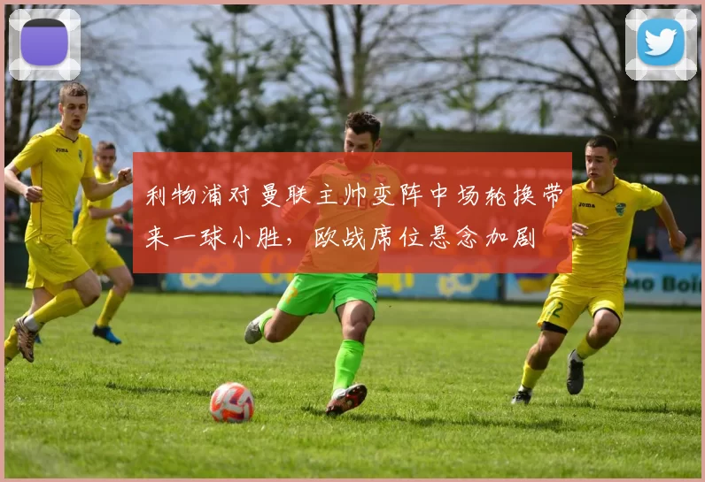 利物浦对曼联主帅变阵中场轮换带来一球小胜，欧战席位悬念加剧