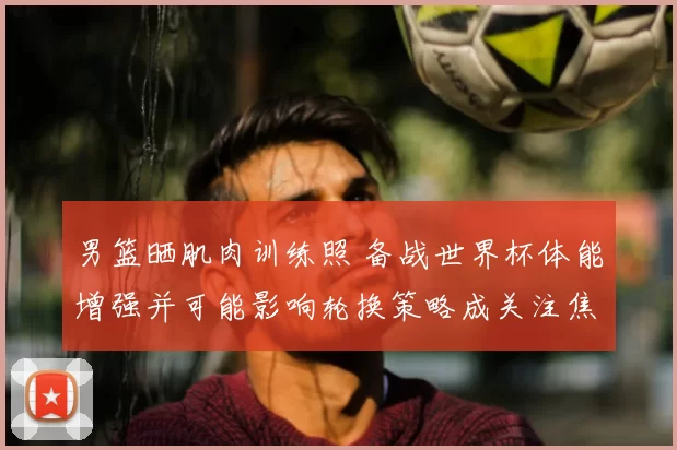 男篮晒肌肉训练照 备战世界杯体能增强并可能影响轮换策略成关注焦点