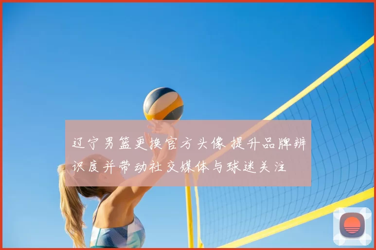 辽宁男篮更换官方头像 提升品牌辨识度并带动社交媒体与球迷关注