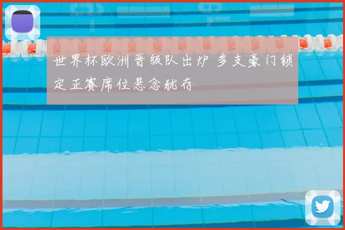 世界杯欧洲晋级队出炉 多支豪门锁定正赛席位悬念犹存