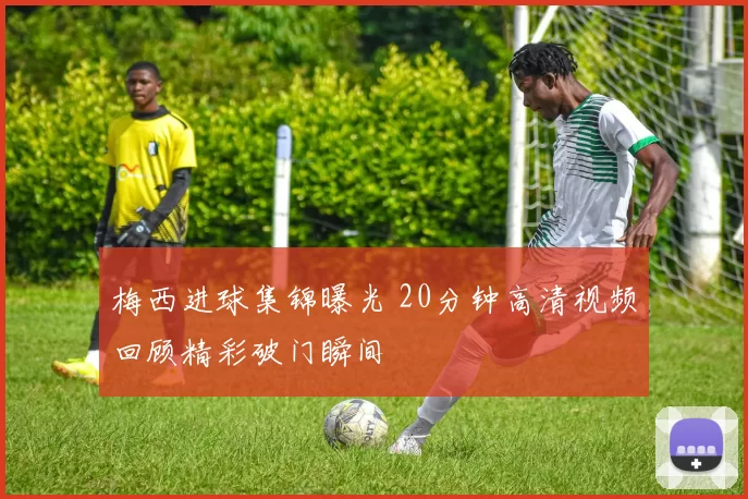 梅西进球集锦曝光 20分钟高清视频回顾精彩破门瞬间