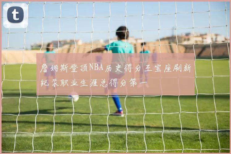 詹姆斯登顶NBA历史得分王宝座刷新纪录职业生涯总得分第一