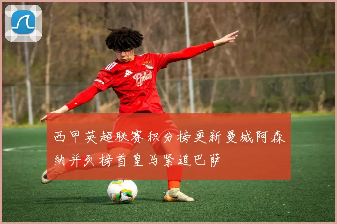 西甲英超联赛积分榜更新曼城阿森纳并列榜首皇马紧追巴萨